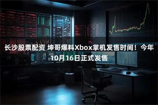 长沙股票配资 坤哥爆料Xbox掌机发售时间！今年10月16日正式发售