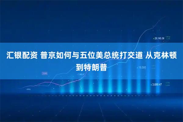 汇银配资 普京如何与五位美总统打交道 从克林顿到特朗普