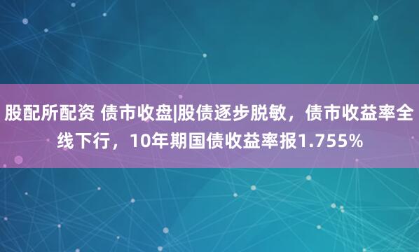 股配所配资 债市收盘|股债逐步脱敏，债市收益率全线下行，10年期国债收益率报1.755%