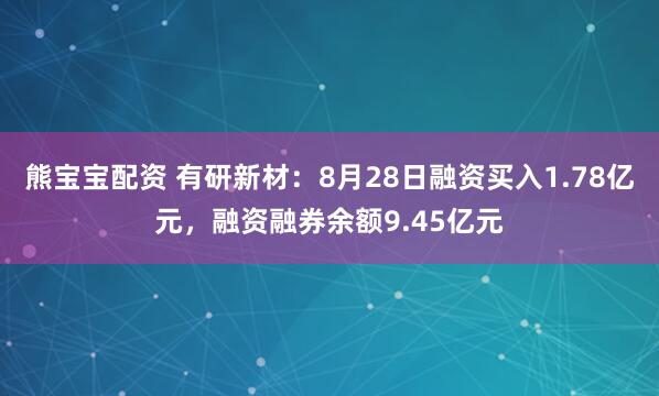 熊宝宝配资 有研新材：8月28日融资买入1.78亿元，融资融券余额9.45亿元