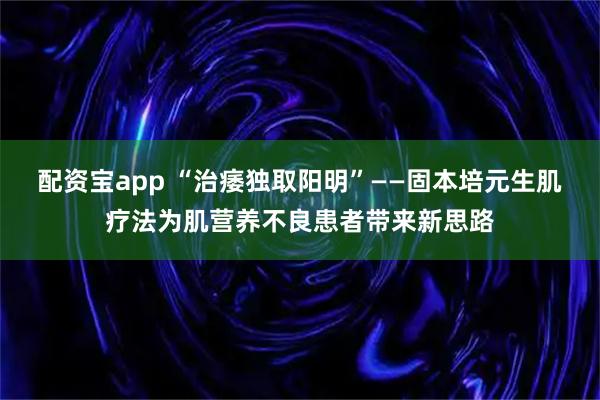 配资宝app “治痿独取阳明”——固本培元生肌疗法为肌营养不良患者带来新思路