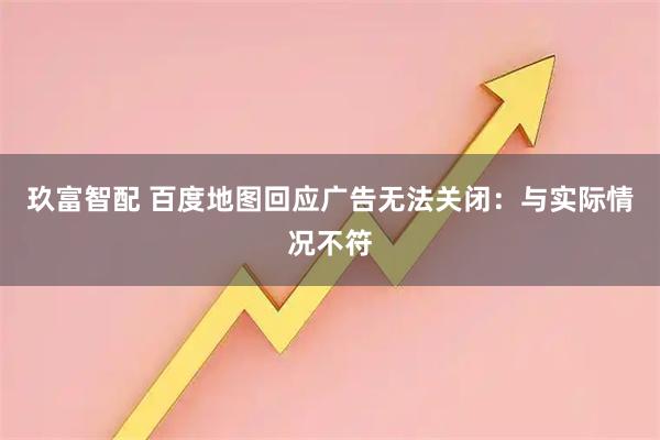 玖富智配 百度地图回应广告无法关闭：与实际情况不符