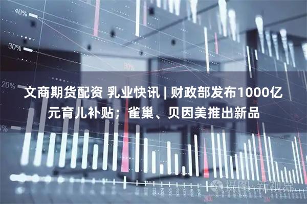 文商期货配资 乳业快讯 | 财政部发布1000亿元育儿补贴；雀巢、贝因美推出新品