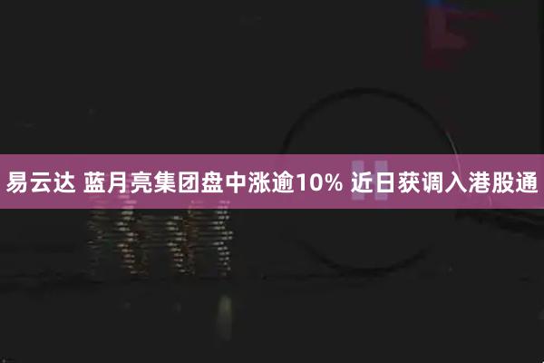 易云达 蓝月亮集团盘中涨逾10% 近日获调入港股通