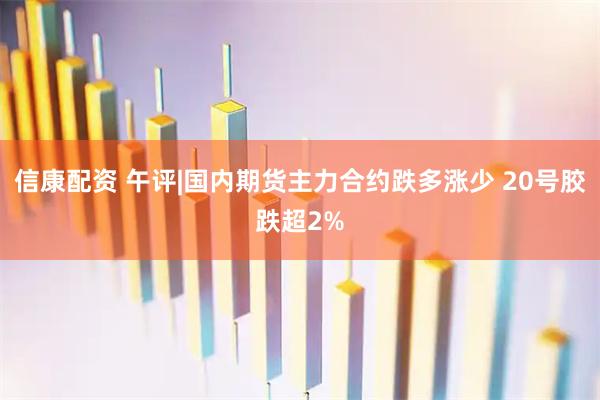 信康配资 午评|国内期货主力合约跌多涨少 20号胶跌超2%