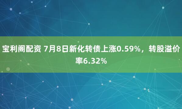 宝利阁配资 7月8日新化转债上涨0.59%，转股溢价率6.32%