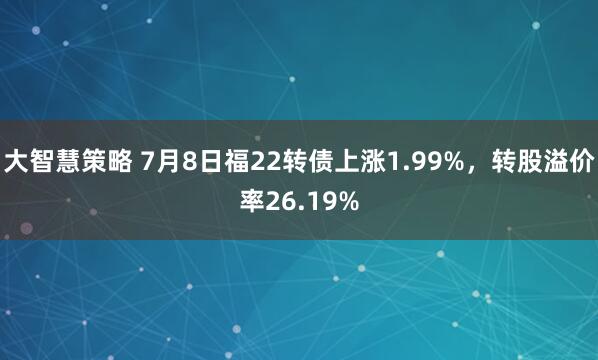 大智慧策略 7月8日福22转债上涨1.99%，转股溢价率26.19%