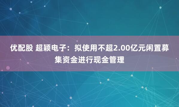 优配股 超颖电子：拟使用不超2.00亿元闲置募集资金进行现金管理