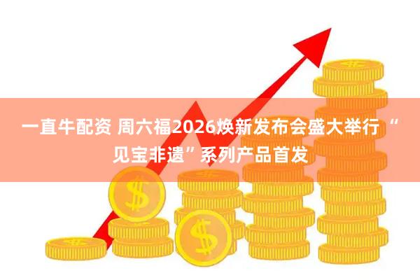 一直牛配资 周六福2026焕新发布会盛大举行 “见宝非遗”系列产品首发