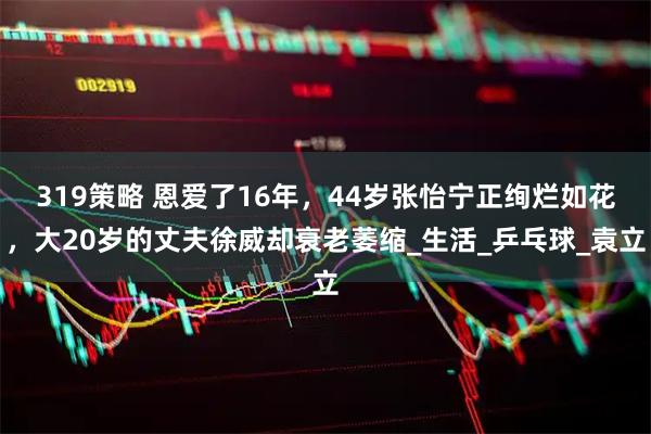 319策略 恩爱了16年，44岁张怡宁正绚烂如花，大20岁的丈夫徐威却衰老萎缩_生活_乒乓球_袁立