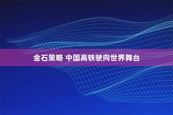金石策略 中国高铁驶向世界舞台