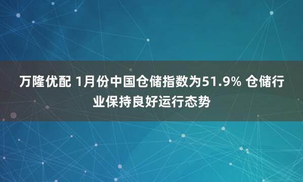 万隆优配 1月份中国仓储指数为51.9% 仓储行业保持良好运行态势