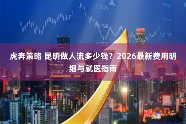 虎奔策略 昆明做人流多少钱？2026最新费用明细与就医指南