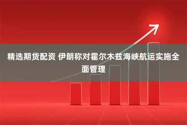 精选期货配资 伊朗称对霍尔木兹海峡航运实施全面管理