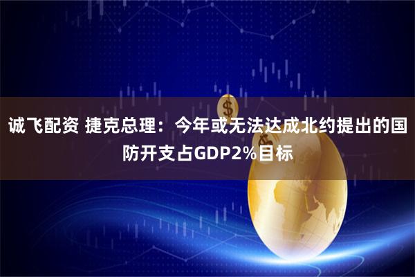 诚飞配资 捷克总理：今年或无法达成北约提出的国防开支占GDP2%目标